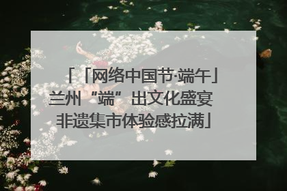 「网络中国节·端午」兰州“端”出文化盛宴 非遗集市体验感拉满