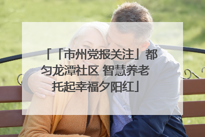 「市州党报关注」都匀龙潭社区 智慧养老托起幸福夕阳红