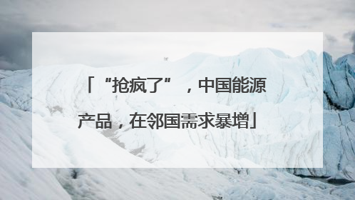 “抢疯了”，中国能源产品，在邻国需求暴增
