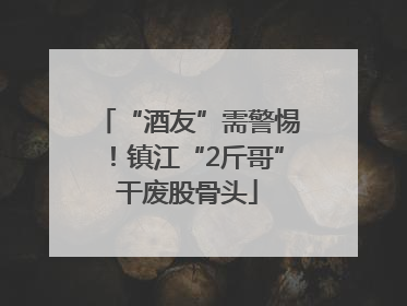 “酒友”需警惕！镇江“2斤哥”干废股骨头