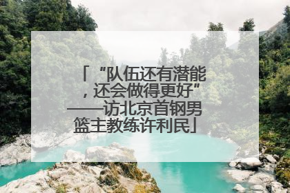 “队伍还有潜能，还会做得更好”——访北京首钢男篮主教练许利民