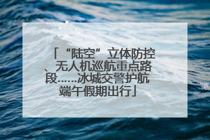 “陆空”立体防控、无人机巡航重点路段……冰城交警护航端午假期出行
