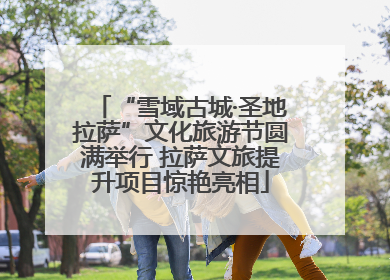 “雪域古城·圣地拉萨”文化旅游节圆满举行 拉萨文旅提升项目惊艳亮相