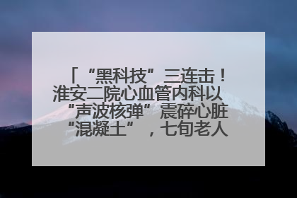 “黑科技”三连击！淮安二院心血管内科以“声波核弹”震碎心脏“混凝土”，七旬老人重获“心”生