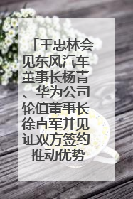 王忠林会见东风汽车董事长杨青、华为公司轮值董事长徐直军并见证双方签约 推动优势互补 实现共赢发展