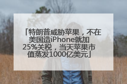 特朗普威胁苹果，不在美国造iPhone就加25%关税，当天苹果市值蒸发1000亿美元