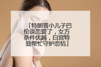 特朗普小儿子巴伦谈恋爱了，女方条件优越，白宫特勤帮忙守护恋情
