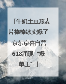 牛奶土豆燕麦片棒棒冰卖爆了 京东京喜自营618涌现“爆单王”