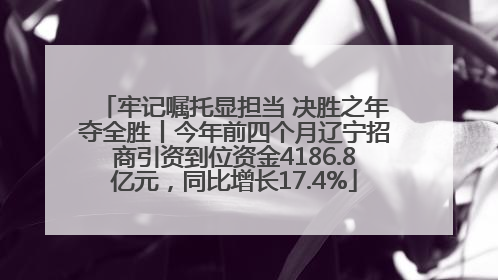 牢记嘱托显担当 决胜之年夺全胜丨今年前四个月辽宁招商引资到位资金4186.8亿元，同比增长17.4%