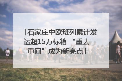 石家庄中欧班列累计发运超15万标箱 “重去重回”成为新亮点