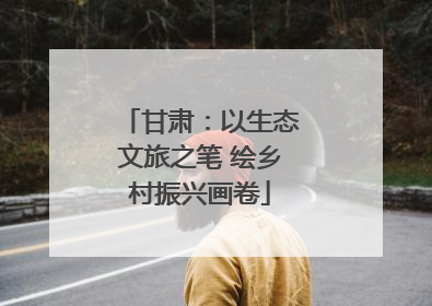 甘肃：以生态文旅之笔 绘乡村振兴画卷