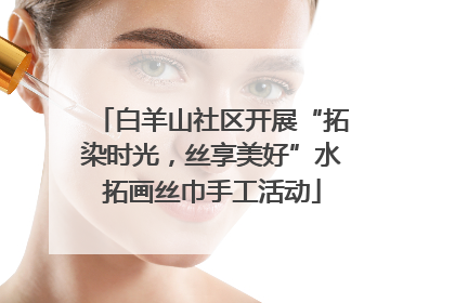 白羊山社区开展“拓染时光，丝享美好”水拓画丝巾手工活动