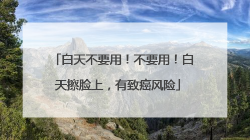 白天不要用！不要用！白天擦脸上，有致癌风险