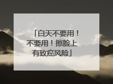 白天不要用！不要用！擦脸上有致癌风险