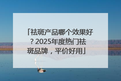 祛斑产品哪个效果好？2025年度热门祛斑品牌，平价好用