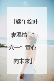 端午粽叶裹温情 “六一”童心向未来