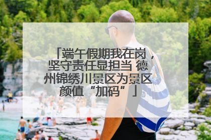 端午假期我在岗，坚守责任显担当 德州锦绣川景区为景区颜值“加码”