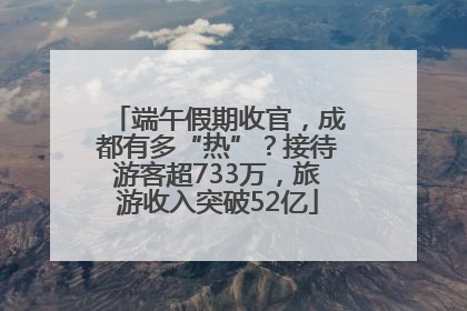 端午假期收官，成都有多“热”？接待游客超733万，旅游收入突破52亿