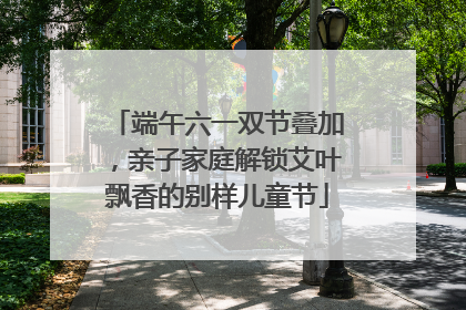 端午六一双节叠加，亲子家庭解锁艾叶飘香的别样儿童节