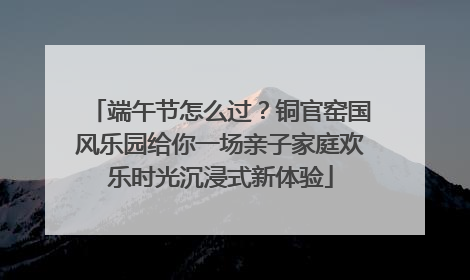 端午节怎么过？铜官窑国风乐园给你一场亲子家庭欢乐时光沉浸式新体验