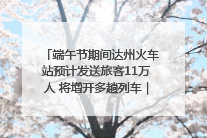 端午节期间达州火车站预计发送旅客11万人 将增开多趟列车｜网络中国节·端午