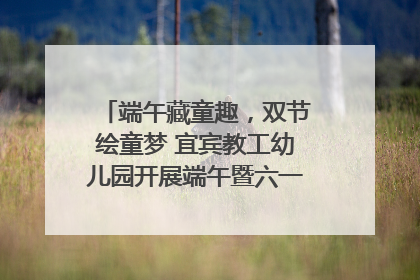 端午藏童趣，双节绘童梦 宜宾教工幼儿园开展端午暨六一亲子游园活动