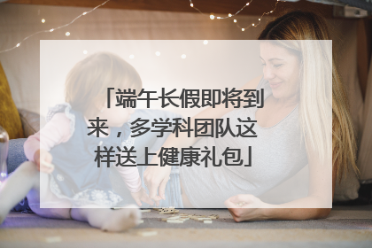 端午长假即将到来，多学科团队这样送上健康礼包