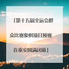 第十五届全运会群众比赛象棋项目预赛在泰安圆满闭幕