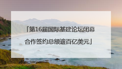 第16届国际基建论坛闭幕 合作签约总额逾百亿美元