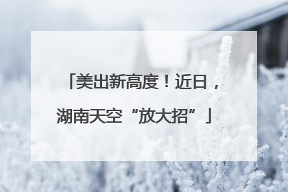 美出新高度！近日，湖南天空“放大招”