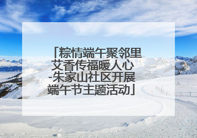 粽情端午聚邻里 艾香传福暖人心-朱家山社区开展端午节主题活动