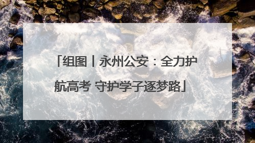 组图丨永州公安：全力护航高考 守护学子逐梦路