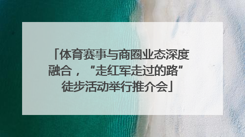 体育赛事与商圈业态深度融合，“走红军走过的路” 徒步活动举行推介会