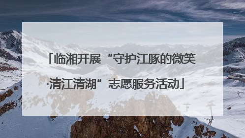 临湘开展“守护江豚的微笑·清江清湖”志愿服务活动