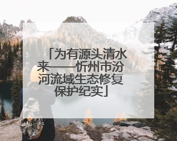 为有源头清水来——忻州市汾河流域生态修复保护纪实