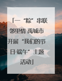 一“粽”串联邻里情 禹城市开展“我们的节日·端午”主题活动