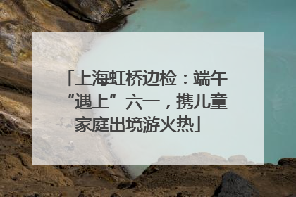 上海虹桥边检：端午“遇上”六一，携儿童家庭出境游火热