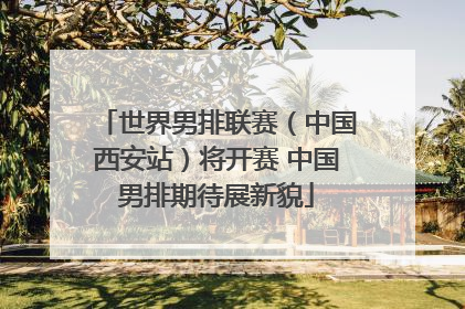 世界男排联赛（中国西安站）将开赛 中国男排期待展新貌