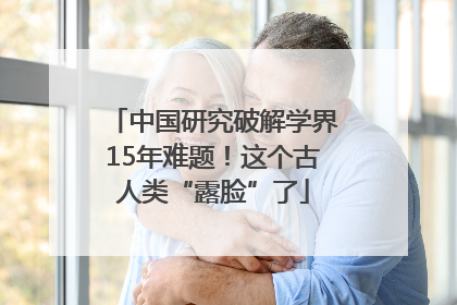 中国研究破解学界15年难题！这个古人类“露脸”了