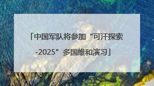 中国军队将参加“可汗探索-2025”多国维和演习