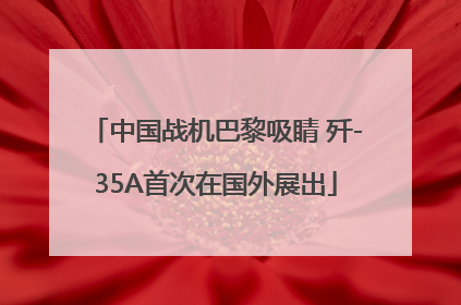 中国战机巴黎吸睛 歼-35A首次在国外展出