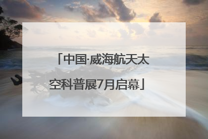 中国·威海航天太空科普展7月启幕
