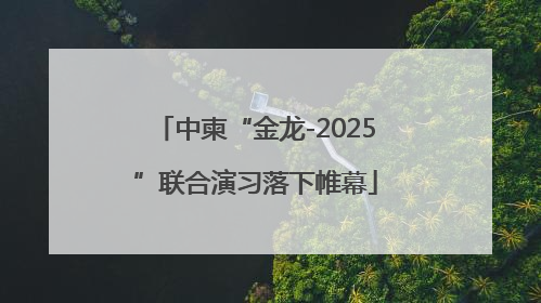 中柬“金龙-2025”联合演习落下帷幕