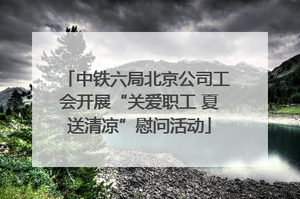 中铁六局北京公司工会开展“关爱职工 夏送清凉”慰问活动