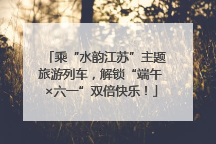 乘“水韵江苏”主题旅游列车，解锁“端午×六一”双倍快乐！