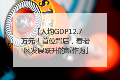 人均GDP12.7万元！首位背后，看老区发展跃升的新作为