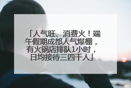人气旺、消费火！端午假期成都人气爆棚，有火锅店排队1小时，日均接待三四千人