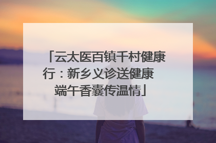 云太医百镇千村健康行：新乡义诊送健康 端午香囊传温情