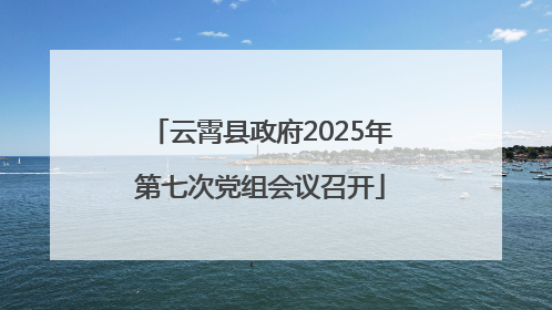 云霄县政府2025年第七次党组会议召开