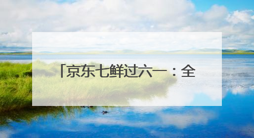 京东七鲜过六一：全家童心30分钟达 618价格持续击穿！